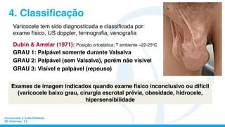 Varicocele e Infertilidade
SC Esteves, 12
4. Classiﬁcação
Varicocele tem sido diagnosticada e classiﬁcada por:
exame físico, US doppler, termograﬁa, venograﬁa
Dubin & Amelar (1971): Posição ortostática; T ambiente ~22-25oC
GRAU 1: Palpável somente durante Valsalva
GRAU 2: Palpável (sem Valsalva), porém não visível
GRAU 3: Visível e palpável (repouso)
Exames de imagem indicados quando exame físico inconclusivo ou difícil
(varicocele baixo grau, cirurgia escrotal prévia, obesidade, hidrocele,
hipersensibilidade
 