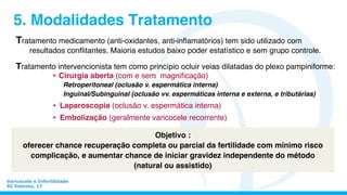 Varicocele e Infertilidade
SC Esteves, 17
5. Modalidades Tratamento
Tratamento medicamento (anti-oxidantes, anti-inﬂamatórios) tem sido utilizado com
resultados conﬂitantes. Maioria estudos baixo poder estatístico e sem grupo controle.
Tratamento intervencionista tem como princípio ocluir veias dilatadas do plexo pampiniforme:
•  Cirurgia aberta (com e sem magniﬁcação)
Retroperitoneal (oclusão v. espermática interna)
Inguinal/Subinguinal (oclusão vv. espermáticas interna e externa, e tributárias)
•  Laparoscopia (oclusão v. espermática interna)
•  Embolização (geralmente varicocele recorrente)
Objetivo :
oferecer chance recuperação completa ou parcial da fertilidade com mínimo risco
complicação, e aumentar chance de iniciar gravidez independente do método
(natural ou assistido)
 