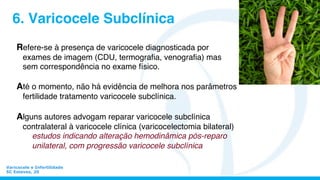Varicocele e Infertilidade
SC Esteves, 20
6. Varicocele Subclínica
Refere-se à presença de varicocele diagnosticada por
exames de imagem (CDU, termograﬁa, venograﬁa) mas
sem correspondência no exame físico.
Até o momento, não há evidência de melhora nos parâmetros
fertilidade tratamento varicocele subclínica.
Alguns autores advogam reparar varicocele subclínica
contralateral à varicocele clínica (varicocelectomia bilateral)
estudos indicando alteração hemodinâmica pós-reparo
unilateral, com progressão varicocele subclínica
 