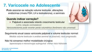 Varicocele e Infertilidade
SC Esteves, 21
7. Varicocele no Adolescente
Seguimento anual casos varicocele palpável e volume testicular normal:
Medida volume testicular e análise seminal se possível); risco progressão.
Não há consenso melhor modalidade cirúrgica:
laparoscopia e microcirurgia subinguinal menor risco hidrocele
Pode associar-se redução volume testicular, alterações
endócrinas (níveis FSH, LH e testosterona), e seminais
Quando indicar correção?
Ø  Palpável e associada retardo crescimento testicular
(>2mL relação contralateral)
Varicocelectomia pode reverter perda volumétrica (fenômeno não universal)	
  
 