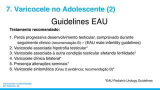 Guidelines EAU
Tratamento recomendado:
1. Perda progressiva desenvolvimento testicular, comprovado durante
seguimento clínico (recomendação B) – (EAU male infertility guidelines)
2. Varicocele associada hipotroﬁa testicular*
3. Varicocele associada à outra condição testicular afetando fertilidade*
4. Varicocele clínica bilateral*
5. Presença alterações seminais*
6. Varicocele sintomática (Grau 2 evidência; recomendação B)*
7. Varicocele no Adolescente (2)
*EAU Pediatric Urology Guidelines
Varicocele e Infertilidade
SC Esteves, 22
 