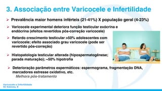 Varicocele e Infertilidade
SC Esteves, 8
3. Associação entre Varicocele e Infertilidade
Ø  Prevalência maior homens inférteis (21-41%) X população geral (4-23%)
Ø  Deterioração parâmetros espermáticos: espermograma, fragmentação DNA,
marcadores estresse oxidativo, etc.
Melhora pós-tratamento
Ø  Varicocele experimental deteriora função testicular exócrina e
endócrina (efeitos revertidos pós-correção varicocele)
Ø  Histopatologia testicular alterada (hipospermatogênese;
parada maturação); ~50% hipotroﬁa
Ø  Retardo crescimento testicular >50% adolescentes com
varicocele; efeito associado grau varicocele (pode ser
revertido pós-correção)
 