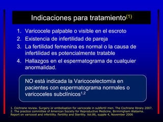 Indicaciones para tratamiento(1)
1. Varicocele palpable o visible en el escroto
2. Existencia de infertilidad de pareja
3. La fertilidad femenina es normal o la causa de
infertilidad es potencialmente tratable
4. Hallazgos en el espermatograma de cualquier
anormalidad.
NO está indicada la Varicocelectomía en
pacientes con espermatograma normales o
varicoceles subclínicos1,2
1. Cochrane review. Surgery or embolisation for varicocele in subfertil men. The Cochrane library 2007.
2. The practice committee of American Society for Reproductive Medicine, Birmimgham Alabama.
Report on varicocel and infertility. Fertility and Sterility. Vol.86, supple 4, November 2006
 