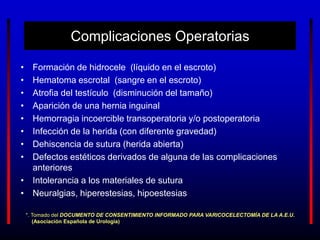 Complicaciones Operatorias
• Formación de hidrocele (líquido en el escroto)
• Hematoma escrotal (sangre en el escroto)
• Atrofia del testículo (disminución del tamaño)
• Aparición de una hernia inguinal
• Hemorragia incoercible transoperatoria y/o postoperatoria
• Infección de la herida (con diferente gravedad)
• Dehiscencia de sutura (herida abierta)
• Defectos estéticos derivados de alguna de las complicaciones
anteriores
• Intolerancia a los materiales de sutura
• Neuralgias, hiperestesias, hipoestesias
*. Tomado del DOCUMENTO DE CONSENTIMIENTO INFORMADO PARA VARICOCELECTOMÍA DE LA A.E.U.
(Asociación Española de Urología)
 