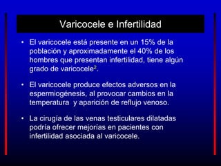 Varicocele e Infertilidad
• El varicocele está presente en un 15% de la
población y aproximadamente el 40% de los
hombres que presentan infertilidad, tiene algún
grado de varicocele2.
• El varicocele produce efectos adversos en la
espermiogénesis, al provocar cambios en la
temperatura y aparición de reflujo venoso.
• La cirugía de las venas testiculares dilatadas
podría ofrecer mejorías en pacientes con
infertilidad asociada al varicocele.
 