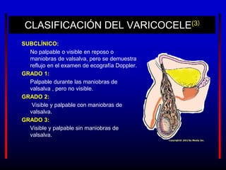 CLASIFICACIÓN DEL VARICOCELE(3)
SUBCLÍNICO:
No palpable o visible en reposo o
maniobras de valsalva, pero se demuestra
reflujo en el examen de ecografía Doppler.
GRADO 1:
Palpable durante las maniobras de
valsalva , pero no visible.
GRADO 2:
Visible y palpable con maniobras de
valsalva.
GRADO 3:
Visible y palpable sin maniobras de
valsalva.
 