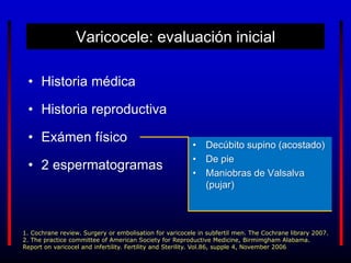 Varicocele: evaluación inicial
• Historia médica
• Historia reproductiva
• Exámen físico
• 2 espermatogramas
1. Cochrane review. Surgery or embolisation for varicocele in subfertil men. The Cochrane library 2007.
2. The practice committee of American Society for Reproductive Medicine, Birmimgham Alabama.
Report on varicocel and infertility. Fertility and Sterility. Vol.86, supple 4, November 2006
• Decúbito supino (acostado)
• De pie
• Maniobras de Valsalva
(pujar)
 