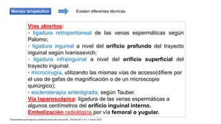 Existen diferentes técnicasManejo terapéutico
Vías abiertas:
◦ ligadura retroperitoneal de las venas espermáticas según
Palomo;
◦ ligadura inguinal a nivel del orificio profundo del trayecto
inguinal según Ivanissevich;
◦ ligadura infrainguinal a nivel del orificio superficial del
trayecto inguinal:
◦ microcirugía, utilizando las mismas vías de acceso(difiere por
el uso de gafas de magnificación o de un microscopio
quirúrgico);
◦ escleroterapia anterógrada, según Tauber.
Vía laparoscópica: ligadura de las venas espermáticas a
algunos centímetros del orificio inguinal interno.
Embolización radiológica por vía femoral o yugular.
Tratamientos quirúrgicos y endovasculares del varicocele , Volume 46 > n◦1 > marzo 2015
 