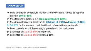  En la población general, la incidencia de varicocele clínico se reporta
entre el 10 y el 15%.
 Más frecuentemente en el lado izquierdo (70-100%).
 Más inusualmente la localización bilateral (0- 25%) o derecha (0-10%).
 30-50% de los varones con infertilidad primaria tiene varicocele.
 En el caso de los adolescentes, la prevalencia del varicocele:
en pacientes de 11 a 14 años es del 6-8%
en pacientes de 15 a 19 años es del 11-19%
Varicocele , Bernat de Pablo Márqueza,*, Josep Maria Gili Massób y Alev Öztürkc FMC. 2018;25(9):535-8
EPIDEMIOLOGÍA
 