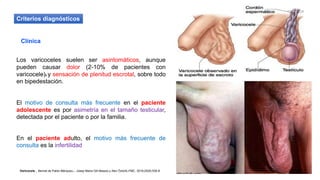 Criterios diagnósticos
Clínica
Los varicoceles suelen ser asintomáticos, aunque
pueden causar dolor (2-10% de pacientes con
varicocele)9 y sensación de plenitud escrotal, sobre todo
en bipedestación.
El motivo de consulta más frecuente en el paciente
adolescente es por asimetría en el tamaño testicular,
detectada por el paciente o por la familia.
En el paciente adulto, el motivo más frecuente de
consulta es la infertilidad
Varicocele , Bernat de Pablo Márqueza,*, Josep Maria Gili Massób y Alev Öztürkc FMC. 2018;25(9):535-8
 