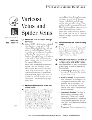 Frequently Asked Questions




                              Varicose
                                                                                  prevent blood from f lowing backwards
                                                                                  as it moves up your legs. If the valves
                                                                                  become weak, blood can leak back
                                                                                  into the veins and collect there. (This

                              Veins and                                           problem is called venous insufficiency.)
                                                                                  When backed-up blood makes the veins
                                                                                  bigger, they can become varicose.


                              Spider Veins                                        Spider veins can be caused by the back-
                                                                                  up of blood. They can also be caused by
                                                                                  hormone changes, exposure to the sun,
http://www.womenshealth.gov                                                       and injuries.
         1-800-994-9662       Q:	 What are varicose veins and spi-
                                  der veins?                                  Q:	 How common are abnormal leg
  TDD: 1-888-220-5446
                              A:	 Varicose (VAR-i-kos) veins are enlarged         veins?
                                  veins that can be blue, red, or f lesh-
                                                                              A:	 About 50 to 55 percent of women and
                                  colored. They often look like cords and
                                                                                  40 to 45 percent of men in the United
                                  appear twisted and bulging. They can
                                                                                  States suffer from some type of vein
                                  be swollen and raised above the surface
                                                                                  problem. Varicose veins affect half of
                                  of the skin. Varicose veins are often
                                                                                  people 50 years and older.
                                  found on the thighs, backs of the calves,
                                  or the inside of the leg. During preg-
                                  nancy, varicose veins can form around       Q:	 What factors increase my risk of
                                  the vagina and buttocks.                        varicose veins and spider veins?
                                  Spider veins are like varicose veins but    A:	 Many factors increase a person's chances
                                  smaller. They also are closer to the            of developing varicose or spider veins.
                                  surface of the skin than varicose veins.        These include:
                                  Often, they are red or blue. They can       	   •	 Increasing age. As you get older,
                                  look like tree branches or spiderwebs              the valves in your veins may weaken
                                  with their short, jagged lines. They can           and not work as well.
                                  be found on the legs and face and can
                                                                              	   •	 Medical history. Being born with
                                  cover either a very small or very large
                                                                                     weak vein valves increases your risk.
                                  area of skin.
                                                                                     Having family members with vein
                                                                                     problems also increases your risk.
                              Q:	 What causes varicose veins and                     About half of all people who have
                                  spider veins?                                      varicose veins have a family member
                              A:	 Varicose veins can be caused by weak or            who has them too.
                                  damaged valves in the veins. The heart      	   •	 Hormonal changes. These occur
                                  pumps blood filled with oxygen and                 during puberty, pregnancy, and
                                  nutrients to the whole body through                menopause. Taking birth control
                                  the arteries. Veins then carry the blood           pills and other medicines containing
                                  from the body back to the heart. As                estrogen and progesterone also may
                                  your leg muscles squeeze, they push                contribute to the forming of varicose
                                  blood back to the heart from your lower            or spider veins.
                   page 1         body against the f low of gravity. Veins
                                                                              	   •	 Pregnancy. During pregnancy, there
                                  have valves that act as one-way f laps to



                                       U.S. Department of Health and Human Services, Office on Women’s Health
 