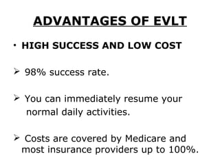 ADVANTAGES OF EVLT
• HIGH SUCCESS AND LOW COST

 98% success rate.

 You can immediately resume your
  normal daily activities.

 Costs are covered by Medicare and
 most insurance providers up to 100%.
 