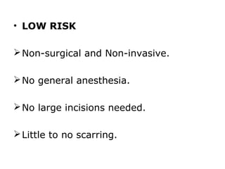 • LOW RISK

 Non-surgical and Non-invasive.

 No general anesthesia.

 No large incisions needed.

 Little to no scarring.
 