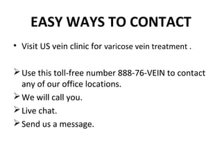 EASY WAYS TO CONTACT
• Visit US vein clinic for varicose vein treatment .

 Use this toll-free number 888-76-VEIN to contact
  any of our office locations.
 We will call you.
 Live chat.
 Send us a message.
 