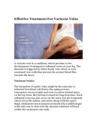 Effective Treatment For Varicose Veins




A varicose vein is a condition, which pertains to the
development of enlarged or inflamed veins on your leg. The
disorder is triggered by either faulty vein valves or even
weakened vein walls that prevent the normal blood flow
towards the heart.

Varicose Veins:

The formation of spider veins might be the outcome of
inherited hereditary attributes, the aging process,
conception, excess weight and even vocation-related stress
on the leg veins, like having to stand for long durations. Such
inflamed veins can also occur on the arms, but are frequently
observed on the ankles, and calves along with the upper
thigh. Dedicated vein treatment prescribed by a phlebologist
is the only way to deal with the unusual retention of blood
within the weakened vein walls.
 
