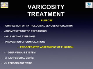 VARICOSITY
TREATMENT
• PURPOSE:
• - CORRECTION OF PATHOLOGICAL VENOUS CIRCULATION
• - COSMETIC/ESTHETIC PRECAUTION
• - ALLEVIATING SYMPTOMS
• - PREVENTION OF COMPLICATIONS
• PRE-OPERATIVE ASSESSMENT OF FUNCTION:
• - 1. DEEP VENOUS SYSTEM;
• - 2. ILIO-FEMORAL VEINS;
• - 3. PERFORATOR VEINS
 