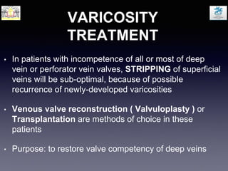 VARICOSITY
TREATMENT
• In patients with incompetence of all or most of deep
vein or perforator vein valves, STRIPPING of superficial
veins will be sub-optimal, because of possible
recurrence of newly-developed varicosities
• Venous valve reconstruction ( Valvuloplasty ) or
Transplantation are methods of choice in these
patients
• Purpose: to restore valve competency of deep veins
 