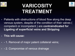 VARICOSITY
TREATMENT
• Patients with obstructions of blood flow along the deep
venous system, despite of the condition of their valves (
competent or incompetent ) are contraindicated for
Ligating of superficial veins and Stripping
• This will cause:
• - 1. Removal of major patent collateral veins;
• - 2. Compromise of venous drainage
 