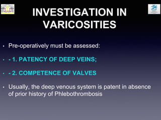 INVESTIGATION IN
VARICOSITIES
• Pre-operatively must be assessed:
• - 1. PATENCY OF DEEP VEINS;
• - 2. COMPETENCE OF VALVES
• Usually, the deep venous system is patent in absence
of prior history of Phlebothrombosis
 