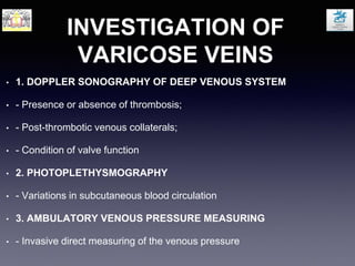 INVESTIGATION OF
VARICOSE VEINS
• 1. DOPPLER SONOGRAPHY OF DEEP VENOUS SYSTEM
• - Presence or absence of thrombosis;
• - Post-thrombotic venous collaterals;
• - Condition of valve function
• 2. PHOTOPLETHYSMOGRAPHY
• - Variations in subcutaneous blood circulation
• 3. AMBULATORY VENOUS PRESSURE MEASURING
• - Invasive direct measuring of the venous pressure
 