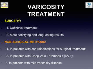 VARICOSITY
TREATMENT
• SURGERY:
• - 1. Definitive treatment;
• - 2. More satisfying and long-lasting results.
• NON-SURGICAL METHODS:
• - 1. In patients with contraindications for surgical treatment;
• - 2. In patients with Deep Vein Thrombosis (DVT);
• -3. In patients with mild varicosity disease
 
