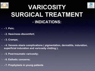 VARICOSITY
SURGICAL TREATMENT
• INDICATIONS:
• - 1. Pain;
• - 2. Heaviness discomfort;
• - 3. Cramps;
• - 4. Venosis stasis complications ( pigmentation, dermatitis, induration,
superficial induration and varicosity clotting );
• - 5. Post-traumatic varicosity;
• - 6. Esthetic concerns;
• - 7. Prophylaxis in young patients
 