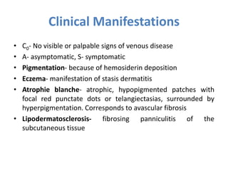 Clinical Manifestations
• C0- No visible or palpable signs of venous disease
• A- asymptomatic, S- symptomatic
• Pigmentation- because of hemosiderin deposition
• Eczema- manifestation of stasis dermatitis
• Atrophie blanche- atrophic, hypopigmented patches with
focal red punctate dots or telangiectasias, surrounded by
hyperpigmentation. Corresponds to avascular fibrosis
• Lipodermatosclerosis- fibrosing panniculitis of the
subcutaneous tissue
 