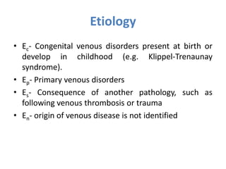Etiology
• Ec- Congenital venous disorders present at birth or
develop in childhood (e.g. Klippel-Trenaunay
syndrome).
• Ep- Primary venous disorders
• Es- Consequence of another pathology, such as
following venous thrombosis or trauma
• En- origin of venous disease is not identified
 