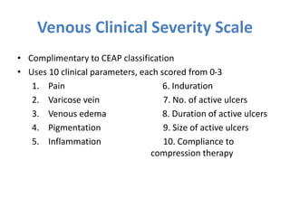 Venous Clinical Severity Scale
• Complimentary to CEAP classification
• Uses 10 clinical parameters, each scored from 0-3
1. Pain 6. Induration
2. Varicose vein 7. No. of active ulcers
3. Venous edema 8. Duration of active ulcers
4. Pigmentation 9. Size of active ulcers
5. Inflammation 10. Compliance to
compression therapy
 