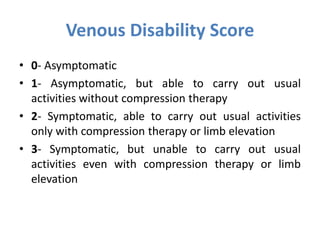 Venous Disability Score
• 0- Asymptomatic
• 1- Asymptomatic, but able to carry out usual
activities without compression therapy
• 2- Symptomatic, able to carry out usual activities
only with compression therapy or limb elevation
• 3- Symptomatic, but unable to carry out usual
activities even with compression therapy or limb
elevation
 
