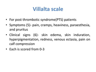 Villalta scale
• For post thrombotic syndrome(PTS) patients
• Symptoms (5)- pain, cramps, heaviness, paraesthesia,
and pruritus
• Clinical signs (6)- skin edema, skin induration,
hyperpigmentation, redness, venous ectasia, pain on
calf compression
• Each is scored from 0-3
 