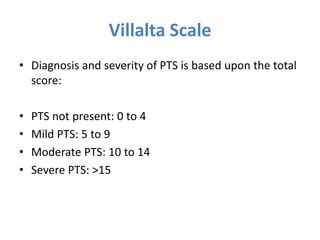 • Diagnosis and severity of PTS is based upon the total
score:
• PTS not present: 0 to 4
• Mild PTS: 5 to 9
• Moderate PTS: 10 to 14
• Severe PTS: >15
Villalta Scale
 