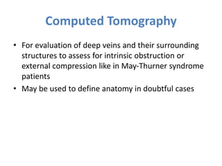 Computed Tomography
• For evaluation of deep veins and their surrounding
structures to assess for intrinsic obstruction or
external compression like in May-Thurner syndrome
patients
• May be used to define anatomy in doubtful cases
 
