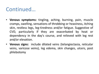 Continued…
• Venous symptoms: tingling, aching, burning, pain, muscle
cramps, swelling, sensations of throbbing or heaviness, itching
skin, restless legs, leg-tiredness and/or fatigue. Suggestive of
CVD, particularly if they are exacerbated by heat or
dependency in the day's course, and relieved with leg rest
and/or elevation.
• Venous signs: include dilated veins (telangiectasia, reticular
veins, varicose veins), leg edema, skin changes, ulcers, post
phlebotomy
 