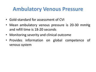 Ambulatory Venous Pressure
• Gold-standard for assessment of CVI
• Mean ambulatory venous pressure is 20-30 mmHg
and refill time is 18-20 seconds
• Monitoring severity and clinical outcome
• Provides information on global competence of
venous system
 