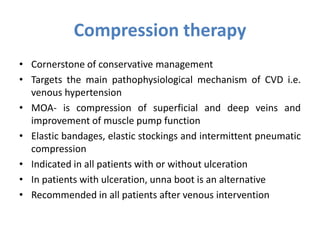 Compression therapy
• Cornerstone of conservative management
• Targets the main pathophysiological mechanism of CVD i.e.
venous hypertension
• MOA- is compression of superficial and deep veins and
improvement of muscle pump function
• Elastic bandages, elastic stockings and intermittent pneumatic
compression
• Indicated in all patients with or without ulceration
• In patients with ulceration, unna boot is an alternative
• Recommended in all patients after venous intervention
 