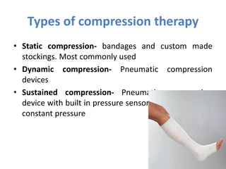 Types of compression therapy
• Static compression- bandages and custom made
stockings. Most commonly used
• Dynamic compression- Pneumatic compression
devices
• Sustained compression- Pneumatic compression
device with built in pressure sensor for maintaining a
constant pressure
 