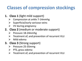 Classes of compression stockings
1. Class 1 (light mild support)
 Compression at ankle 7-14mmhg
 Superficial/early varicose veins
 VV during pregnancy
2. Class 2 (medium or moderate support)
 Pressure 18-24mmhg
 Treatment of, and prevention of recurrent VLU
 Mild edema
3. Class 3 (Strong support)
 Pressure 25-35mmg
 PTS, gross edema
 Treatment of, and prevention of recurrent VLU
 
