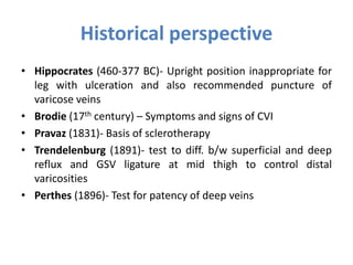 Historical perspective
• Hippocrates (460-377 BC)- Upright position inappropriate for
leg with ulceration and also recommended puncture of
varicose veins
• Brodie (17th century) – Symptoms and signs of CVI
• Pravaz (1831)- Basis of sclerotherapy
• Trendelenburg (1891)- test to diff. b/w superficial and deep
reflux and GSV ligature at mid thigh to control distal
varicosities
• Perthes (1896)- Test for patency of deep veins
 