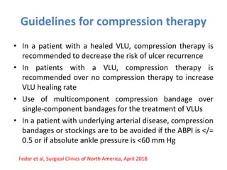 Guidelines for compression therapy
• In a patient with a healed VLU, compression therapy is
recommended to decrease the risk of ulcer recurrence
• In patients with a VLU, compression therapy is
recommended over no compression therapy to increase
VLU healing rate
• Use of multicomponent compression bandage over
single-component bandages for the treatment of VLUs
• In a patient with underlying arterial disease, compression
bandages or stockings are to be avoided if the ABPI is </=
0.5 or if absolute ankle pressure is <60 mm Hg
Fedor et al, Surgical Clinics of North America, April 2018
 