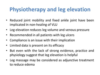 Physiotherapy and leg elevation
• Reduced joint mobility and fixed ankle joint have been
implicated in non-healing of VLU
• Leg elevation reduces leg volume and venous pressure
• Recommended in all patients with leg ulcers
• Compliance is an issue with their implication
• Limited data is present on its efficacy
• But even with the lack of strong evidence, practice and
physiology suggest that leg elevation is helpful
• Leg massage may be considered as adjunctive treatment
to reduce edema
 