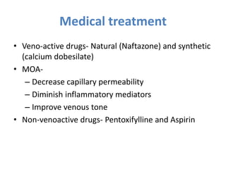 Medical treatment
• Veno-active drugs- Natural (Naftazone) and synthetic
(calcium dobesilate)
• MOA-
– Decrease capillary permeability
– Diminish inflammatory mediators
– Improve venous tone
• Non-venoactive drugs- Pentoxifylline and Aspirin
 