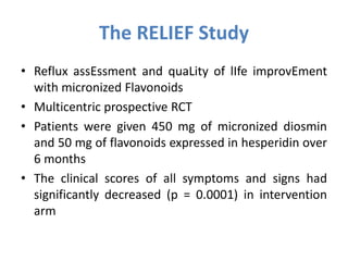 The RELIEF Study
• Reflux assEssment and quaLity of lIfe improvEment
with micronized Flavonoids
• Multicentric prospective RCT
• Patients were given 450 mg of micronized diosmin
and 50 mg of flavonoids expressed in hesperidin over
6 months
• The clinical scores of all symptoms and signs had
significantly decreased (p = 0.0001) in intervention
arm
 