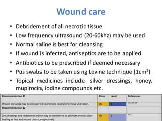 Wound care
• Debridement of all necrotic tissue
• Low frequency ultrasound (20-60khz) may be used
• Normal saline is best for cleansing
• If wound is infected, antiseptics are to be applied
• Antibiotics to be prescribed if deemed necessary
• Pus swabs to be taken using Levine technique (1cm2)
• Topical medicines include- silver dressings, honey,
mupirocin, iodine compounds etc.
 