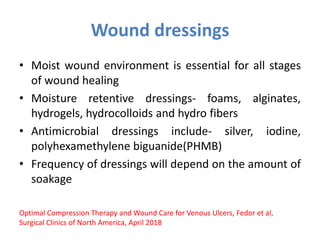 Wound dressings
• Moist wound environment is essential for all stages
of wound healing
• Moisture retentive dressings- foams, alginates,
hydrogels, hydrocolloids and hydro fibers
• Antimicrobial dressings include- silver, iodine,
polyhexamethylene biguanide(PHMB)
• Frequency of dressings will depend on the amount of
soakage
Optimal Compression Therapy and Wound Care for Venous Ulcers, Fedor et al,
Surgical Clinics of North America, April 2018
 