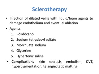 Sclerotherapy
• Injection of dilated veins with liquid/foam agents to
damage endothelium and eventual ablation
• Agents:
1. Polidocanol
2. Sodium tetradecyl sulfate
3. Morrhuate sodium
4. Glycerine
5. Hypertonic saline
• Complications- skin necrosis, embolism, DVT,
hyperpigmentation, telangiectatic matting
 