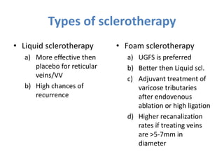 • Liquid sclerotherapy
a) More effective then
placebo for reticular
veins/VV
b) High chances of
recurrence
• Foam sclerotherapy
a) UGFS is preferred
b) Better then Liquid scl.
c) Adjuvant treatment of
varicose tributaries
after endovenous
ablation or high ligation
d) Higher recanalization
rates if treating veins
are >5-7mm in
diameter
Types of sclerotherapy
 