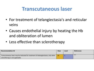 Transcutaneous laser
• For treatment of telangiectasia's and reticular
veins
• Causes endothelial injury by heating the Hb
and obliteration of lumen
• Less effective than sclerotherapy
 