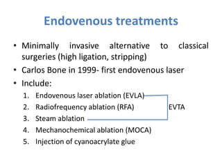 Endovenous treatments
• Minimally invasive alternative to classical
surgeries (high ligation, stripping)
• Carlos Bone in 1999- first endovenous laser
• Include:
1. Endovenous laser ablation (EVLA)
2. Radiofrequency ablation (RFA) EVTA
3. Steam ablation
4. Mechanochemical ablation (MOCA)
5. Injection of cyanoacrylate glue
 