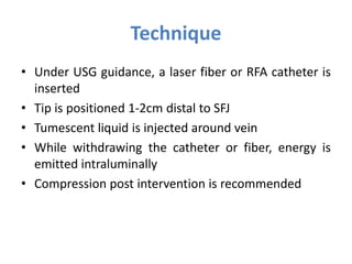 Technique
• Under USG guidance, a laser fiber or RFA catheter is
inserted
• Tip is positioned 1-2cm distal to SFJ
• Tumescent liquid is injected around vein
• While withdrawing the catheter or fiber, energy is
emitted intraluminally
• Compression post intervention is recommended
 